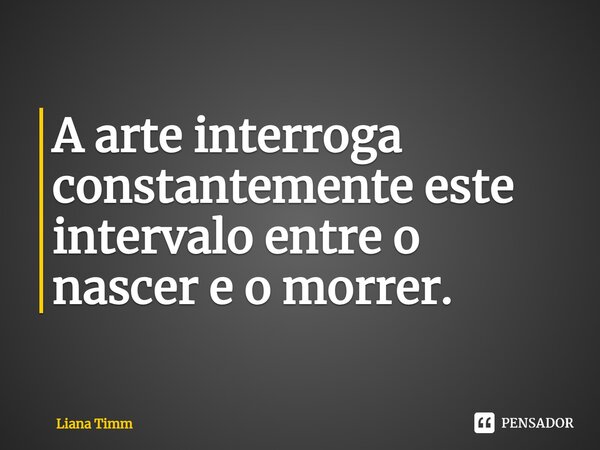 ⁠A arte interroga constantemente este intervalo entre o nascer e o morrer.... Frase de Liana Timm.