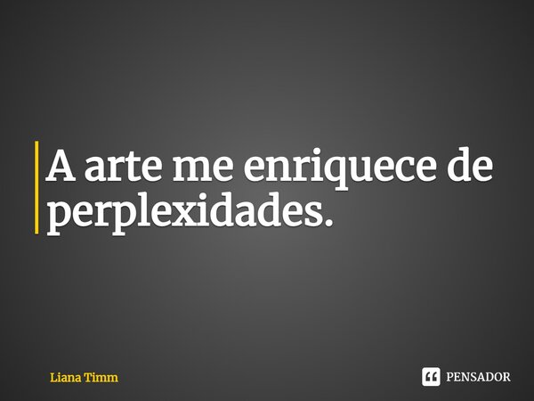 ⁠A arte me enriquece de perplexidades.... Frase de Liana Timm.