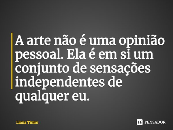 ⁠A arte não é uma opinião pessoal. Ela é em si um conjunto de sensações independentes de qualquer eu.... Frase de Liana Timm.