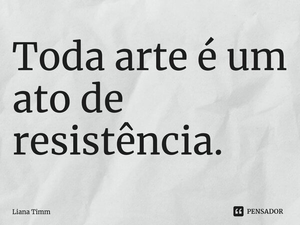 ⁠Toda arte é um ato de resistência.... Frase de Liana Timm.