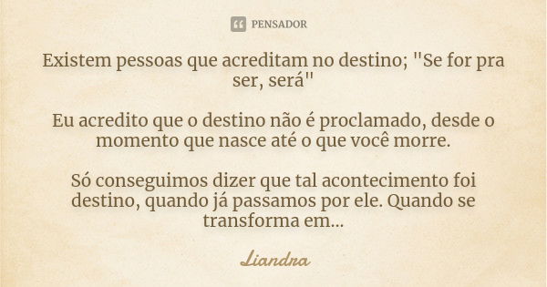 Existem pessoas que acreditam no destino; "Se for pra ser, será" Eu acredito que o destino não é proclamado, desde o momento que nasce até o que você ... Frase de Liandra.