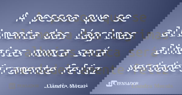 A pessoa que se alimenta das lágrimas alheias nunca será verdadeiramente feliz... Frase de Liandra Morais.