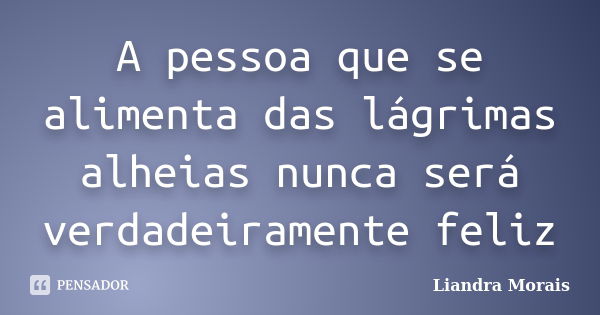 A pessoa que se alimenta das lágrimas alheias nunca será verdadeiramente feliz... Frase de Liandra Morais.