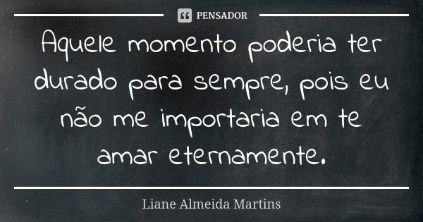 Aquele momento poderia ter durado para sempre, pois eu não me importaria em te amar eternamente.... Frase de Liane Almeida Martins.