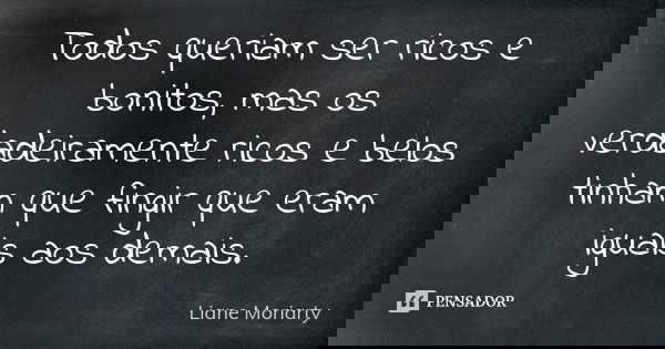 Todos queriam ser ricos e bonitos, mas os verdadeiramente ricos e belos tinham que fingir que eram iguais aos demais.... Frase de Liane Moriarty.