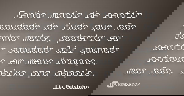 Tenho mania de sentir saudade de tudo que não tenho mais, poderia eu sentir saudade ali quando estavas em meus braços, mas não, deixo pra depois.... Frase de Lia Peixinho.