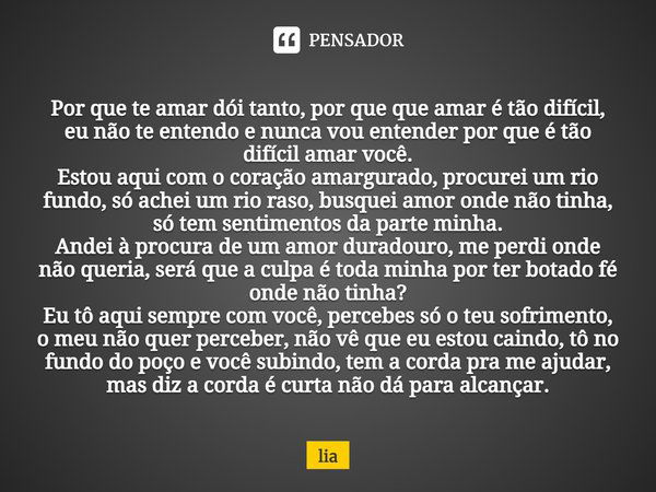 Por que te amar dói tanto, por que que amar é tão difícil, eu não te entendo e nunca vou entender por que é tão difícil amar você. Estou aqui com o coração amar... Frase de Lia.