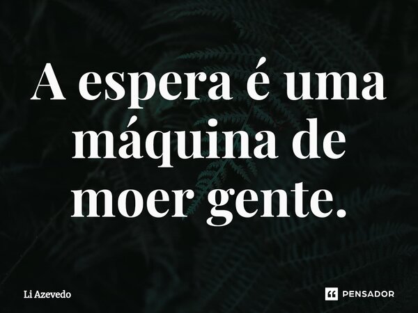 ⁠A espera é uma máquina de moer gente.... Frase de Li Azevedo.