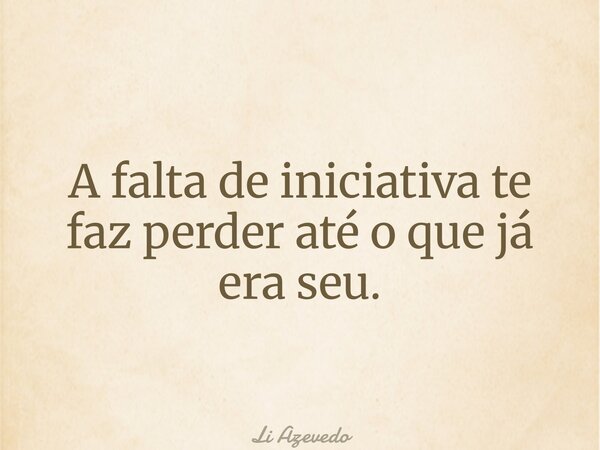 A falta de iniciativa te faz perder até o que já era seu.... Frase de Li Azevedo.