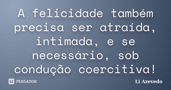 A felicidade também precisa ser atraída, intimada, e se necessário, sob condução coercitiva!... Frase de Li Azevedo.