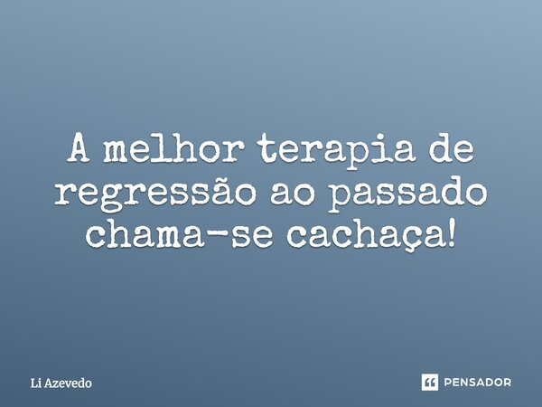 A melhor terapia de regressão ao passado chama-se CACHAÇA!... Frase de Li Azevedo.