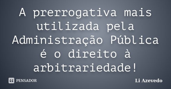 A prerrogativa mais utilizada pela Administração Pública é o direito à arbitrariedade!... Frase de Li Azevedo.