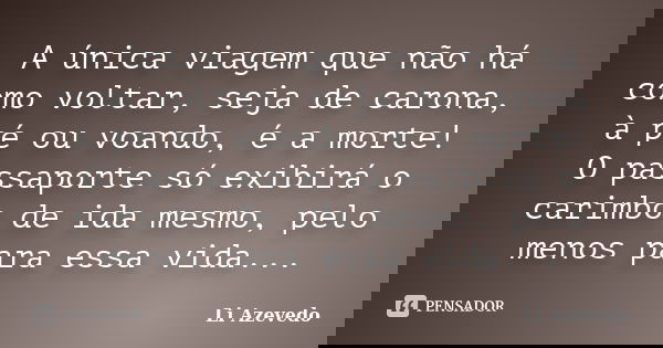 A única viagem que não há como voltar, seja de carona, à pé ou voando, é a morte! O passaporte só exibirá o carimbo de ida mesmo, pelo menos para essa vida...... Frase de Li Azevedo.