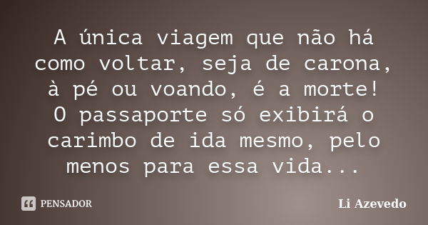 A única viagem que não há como voltar, seja de carona, à pé ou voando, é a morte! O passaporte só exibirá o carimbo de ida mesmo, pelo menos para essa vida...... Frase de Li Azevedo.