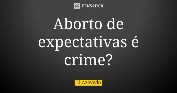 Aborto de expectativas é crime?... Frase de Li Azevedo.