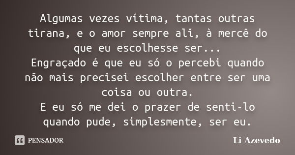 Algumas vezes vítima, tantas outras tirana, e o amor sempre ali, à mercê do que eu escolhesse ser... Engraçado é que eu só o percebi quando não mais precisei es... Frase de Li Azevedo.