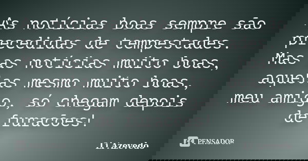 As notícias boas sempre são precedidas de tempestades. Mas as notícias muito boas, aquelas mesmo muito boas, meu amigo, só chegam depois de furacões!... Frase de Li Azevedo.