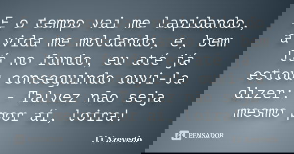 E o tempo vai me lapidando, a vida me moldando, e, bem lá no fundo, eu até já estou conseguindo ouvi-la dizer: - Talvez não seja mesmo por aí, loira!... Frase de Li Azevedo.