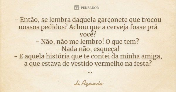 - Então, se lembra daquela garçonete que trocou nossos pedidos? Achou que a cerveja fosse prá você? - Não, não me lembro! O que tem? - Nada não, esqueça! - E aq... Frase de Li Azevedo.