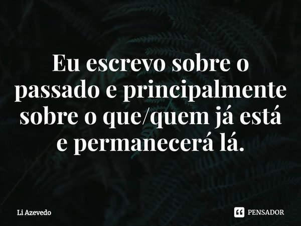 ⁠Eu escrevo sobre o passado e principalmente sobre o que/quem já está e permanecerá lá.... Frase de Li Azevedo.