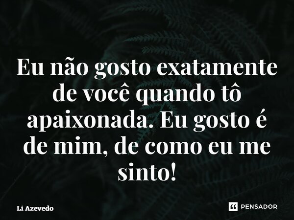 ⁠Eu não gosto exatamente de você quando tô apaixonada. Eu gosto é de mim, de como eu me sinto!... Frase de Li Azevedo.