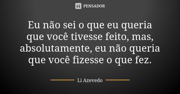 Eu não sei o que eu queria que você tivesse feito, mas, absolutamente, eu não queria que você fizesse o que fez.... Frase de Li Azevedo.