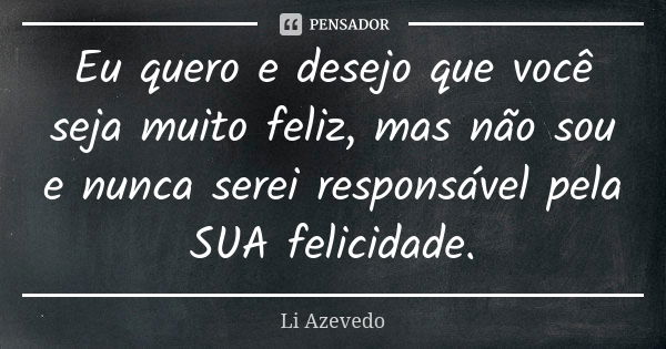 Eu quero e desejo que você seja muito feliz, mas não sou e nunca serei responsável pela SUA felicidade.... Frase de Li Azevedo.