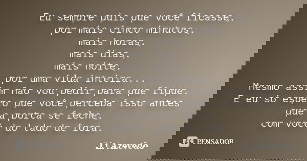 Eu sempre quis que você ficasse, por mais cinco minutos, mais horas, mais dias, mais noite, por uma vida inteira... Mesmo assim não vou pedir para que fique. E ... Frase de Li Azevedo.