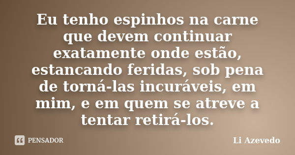 Eu tenho espinhos na carne que devem continuar exatamente onde estão, estancando feridas, sob pena de torná-las incuráveis, em mim, e em quem se atreve a tentar... Frase de Li Azevedo.