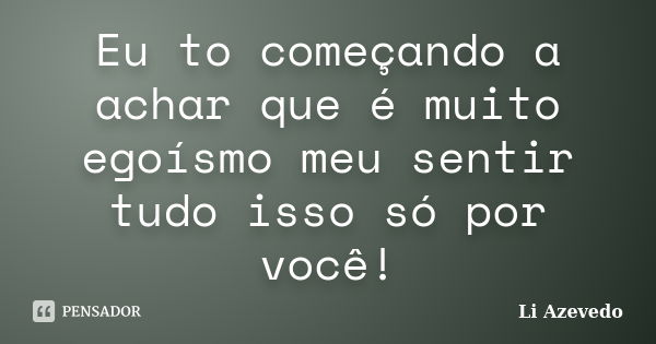 Eu to começando a achar que é muito egoísmo meu sentir tudo isso só por você!... Frase de Li Azevedo.