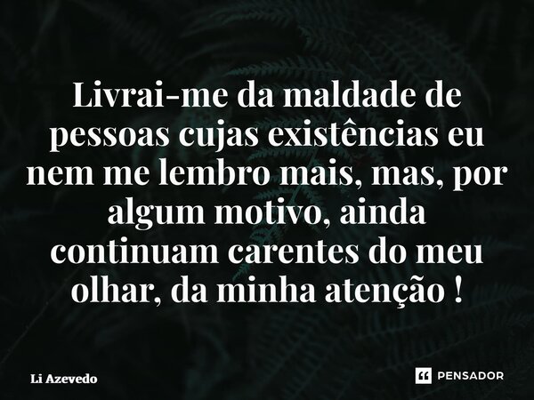 ⁠Livrai-me da maldade de pessoas cujas existências eu nem me lembro mais, mas, por algum motivo, ainda continuam carentes do meu olhar, da minha atenção !... Frase de Li Azevedo.