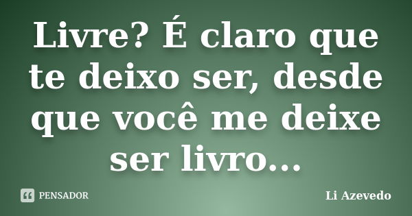 Livre? É claro que te deixo ser, desde que você me deixe ser livro...... Frase de Li Azevedo.