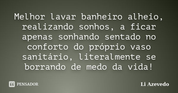 Melhor lavar banheiro alheio, realizando sonhos, a ficar apenas sonhando sentado no conforto do próprio vaso sanitário, literalmente se borrando de medo da vida... Frase de Li Azevedo.