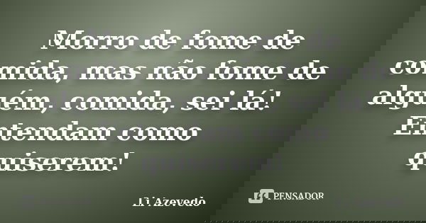 Morro de fome de comida, mas não fome de alguém, comida, sei lá! Entendam como quiserem!... Frase de Li Azevedo.