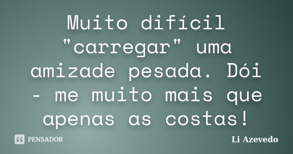 Muito difícil "carregar" uma amizade pesada. Dói - me muito mais que apenas as costas!... Frase de Li Azevedo.