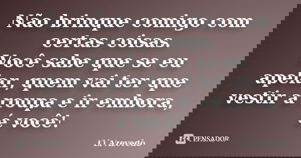 Não brinque comigo com certas coisas. Você sabe que se eu apelar, quem vai ter que vestir a roupa e ir embora, é você!... Frase de Li Azevedo.