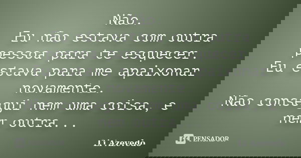 Não. Eu não estava com outra pessoa para te esquecer. Eu estava para me apaixonar novamente. Não consegui nem uma coisa, e nem outra...... Frase de Li Azevedo.