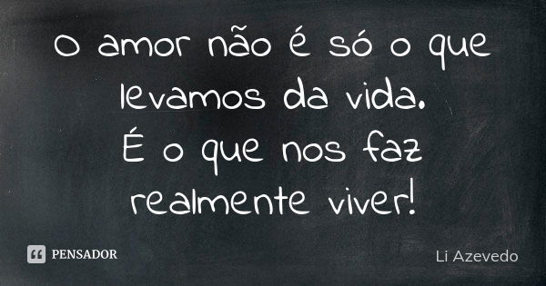 O amor não é só o que levamos da vida. É o que nos faz realmente viver!... Frase de Li Azevedo.