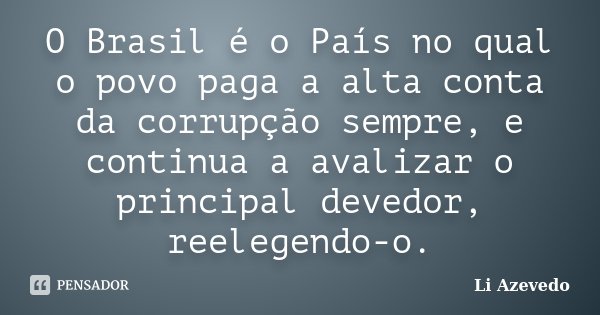 O Brasil é o País no qual o povo paga a alta conta da corrupção sempre, e continua a avalizar o principal devedor, reelegendo-o.... Frase de Li Azevedo.