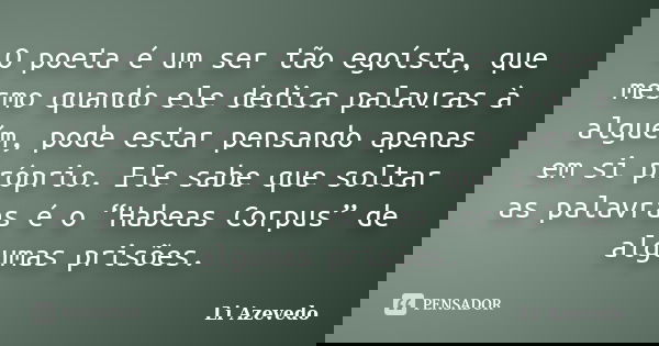 O poeta é um ser tão egoísta, que mesmo quando ele dedica palavras à alguém, pode estar pensando apenas em si próprio. Ele sabe que soltar as palavras é o “Habe... Frase de Li Azevedo.
