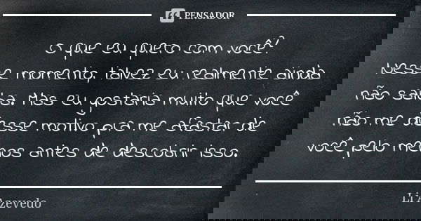 O que eu quero com você? Nesse momento, talvez eu realmente ainda não saiba. Mas eu gostaria muito que você não me desse motivo pra me afastar de você pelo meno... Frase de Li Azevedo.
