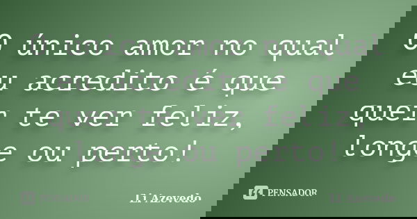 O único amor no qual eu acredito é que quer te ver feliz, longe ou perto!... Frase de Li Azevedo.