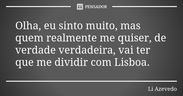 Olha, eu sinto muito, mas quem realmente me quiser, de verdade verdadeira, vai ter que me dividir com Lisboa.... Frase de Li Azevedo.