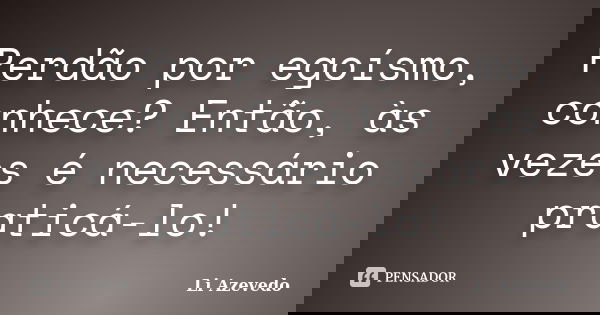 Perdão por egoísmo, conhece? Então, às vezes é necessário praticá-lo!... Frase de Li Azevedo.