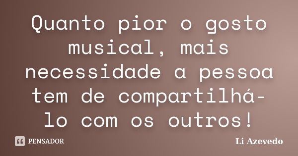 Quanto pior o gosto musical, mais necessidade a pessoa tem de compartilhá-lo com os outros!... Frase de Li Azevedo.