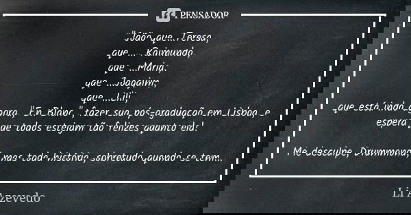 "João que...Teresa, que ... Raimundo, que ...Maria, que ...Joaquim, que ...Lili, que está indo agora, "En Blanc", fazer sua pós-graduação em Lisb... Frase de Li Azevedo.