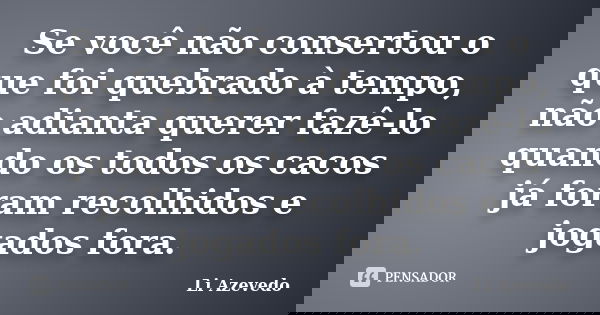 Se você não consertou o que foi quebrado à tempo, não adianta querer fazê-lo quando os todos os cacos já foram recolhidos e jogados fora.... Frase de Li Azevedo.