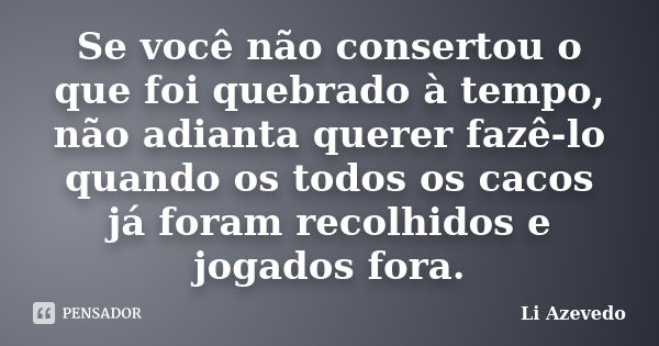 Se você não consertou o que foi quebrado à tempo, não adianta querer fazê-lo quando os todos os cacos já foram recolhidos e jogados fora.... Frase de Li Azevedo.