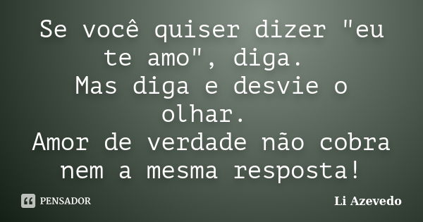 Se você quiser dizer "eu te amo", diga. Mas diga e desvie o olhar. Amor de verdade não cobra nem a mesma resposta!... Frase de Li Azevedo.