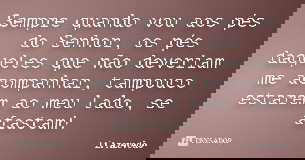 Sempre quando vou aos pés do Senhor, os pés daqueles que não deveriam me acompanhar, tampouco estarem ao meu lado, se afastam!... Frase de Li Azevedo.